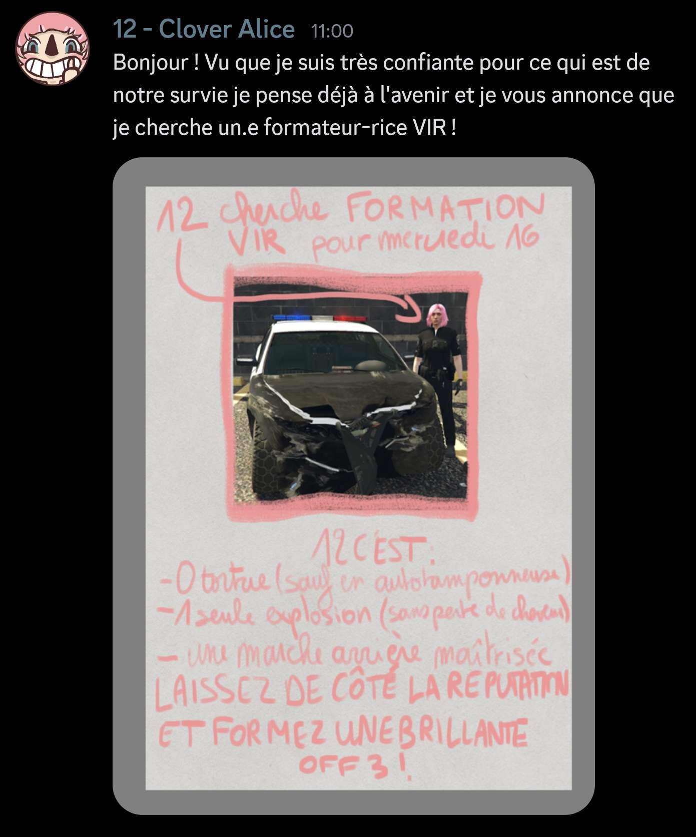 Capture d'écran d'un message de 12 - Clover Alice disant 'Bonjour ! Vu que je suis très confiante pour ce qui est de notre survie je pense déjà à l'avenir et je vous annonce que je cherche un.e formateur-rice VIR !' avec une affiche montrant une photo d'Alice à côté d'uen voiture de police très abîmée. Sur cette afiche est écrit '12 cherche FORMATION VIR pour mercredi 16 / 12 c'est 0 tortue (sauf en autotamponneuse),1 seule explosion (sans perte de cheveux), une marche arrière maîtrisée, LAISSEZ DE CÔTÉ LA RÉPUTATION ET FORMEZ UNE BRILLANTE OFF 3 !' 