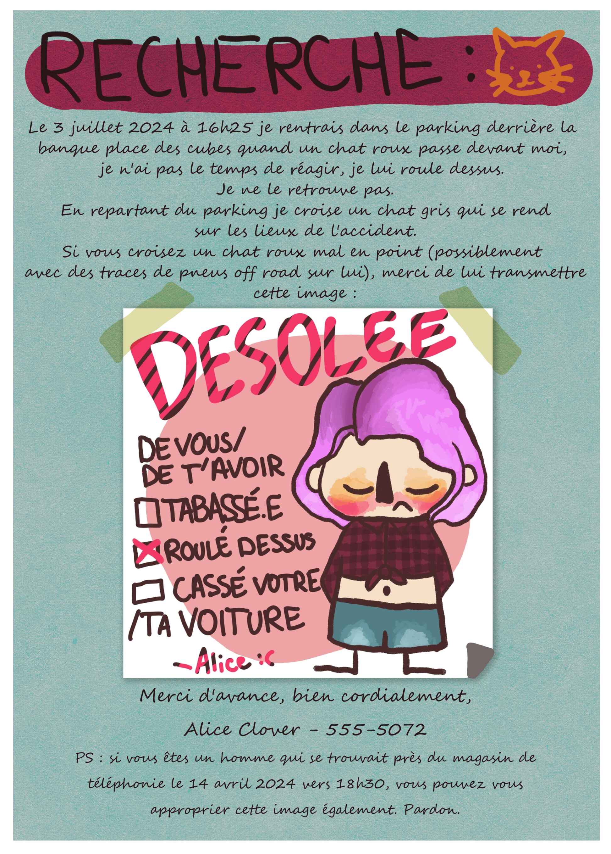 Affiche avec du texte. Le titre est "RECHERCHE :" avec un croquis de chat roux. Le paragraphe dit : "Le 3 juillet 2024 à 16h25 je rentrais dans le parkig derrière la banque place des cubes quand un chat roux passe devant moi, je n'ai pas le temps de réagir, je lui roule dessus. Je ne le retrouvepas.
En repartant du parking je croise un chat gris qi se rend sur les lieux de l'accident.Si vous croisez un chat roux mal en points (possiblement avec des traces de pneus off road sur lui), merci de lui transmettre cette image :"L'image est le mot d'excuse d'Alice où elle est dessinée en cartoon et il est écrit "DESOLEE de vous avoir roulé dessus" signé Alice avec un smiley triste. Le texte reprend : "Merci d'avance, bien cordialement, Alice Clover - 555-5072 PS : si vous êtes un homme qui se trouvait près du magasin de téléphonie le 14 avril 2024 vers 18h30, vous pouvez vous approprier cette image également. Pardon."