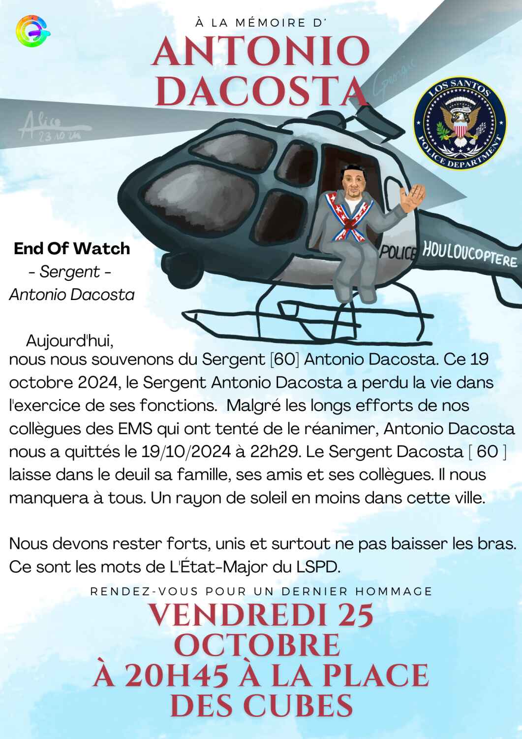 Affiche pour l'enterrement d'Antonio Dacosta matricule 60. On y voit Antonio dans un hélicoptre et sa tenue de course. Il est écrit "Police Houloucoptère" sur l'hélico. Il y a écrit un texte en hommage : "End Of Watch - Sergent - Antonio Dacosta / Aujourd'hui, nous nous souvenons du Sergent|60] Antonio Dacosta. Ce 19 octobre 2024, le Sergent Antonio Dacosta a perdu la vie dans l'exercice de ses fonctions. Malgré les longs efforts de nos collègues des EMS qui ont tenté de le réanimer, Antonio Dacosta nous a quittés le 19/10/2024 à 22h29. Le Sergent Dacosta |60] laisse dans le deuil sa famille, ses amis et ses collègues. Il nous manquera à tous. Un rayon de soleil en moins dans cette ville. Nous devons rester forts, unis, et surtout, ne pas baisser les bras. Ce sont les mots de L'Etat-Major du LSPD." et les modalités de retrouvailles pour l'enterrement