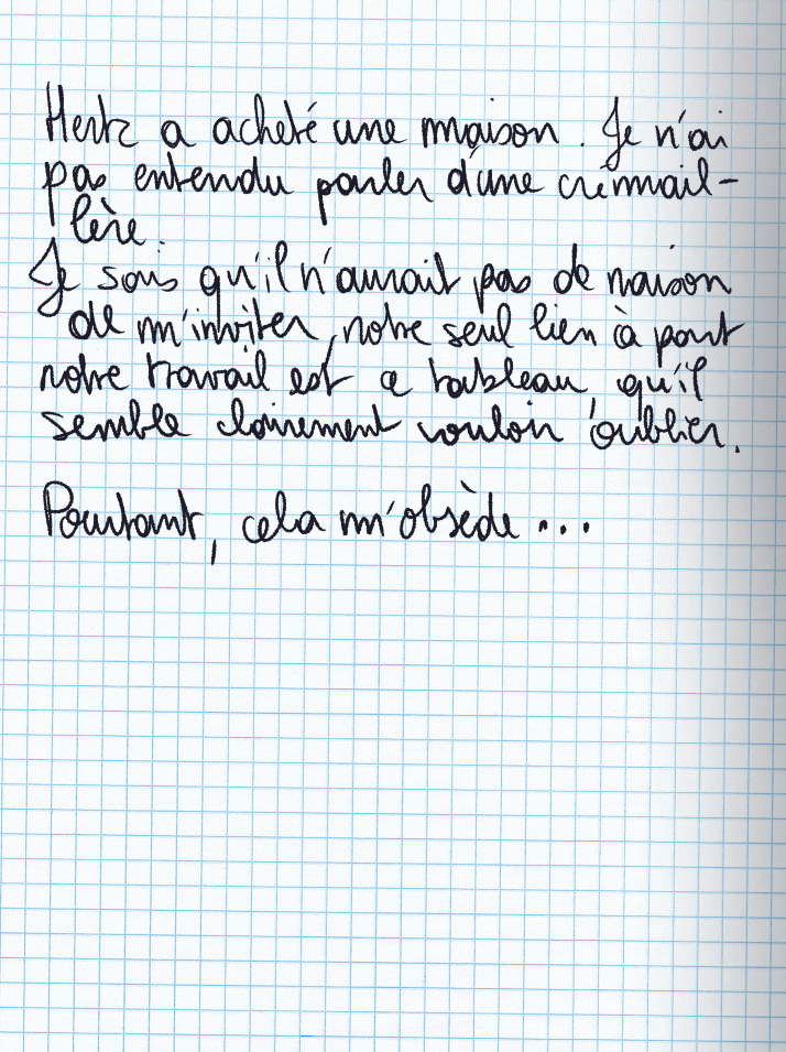 Texte écrit à la main : Hertz a acheté une maison. Je n'ai pas entendu parler d'une crémaillère. Je sais qu'il n'aurait pas de raison de m'inviter, notre seul lien à part notre travail est ce tableau qu'il semble clairement vouloir oublier. Pourtant, cela m'obsède ...