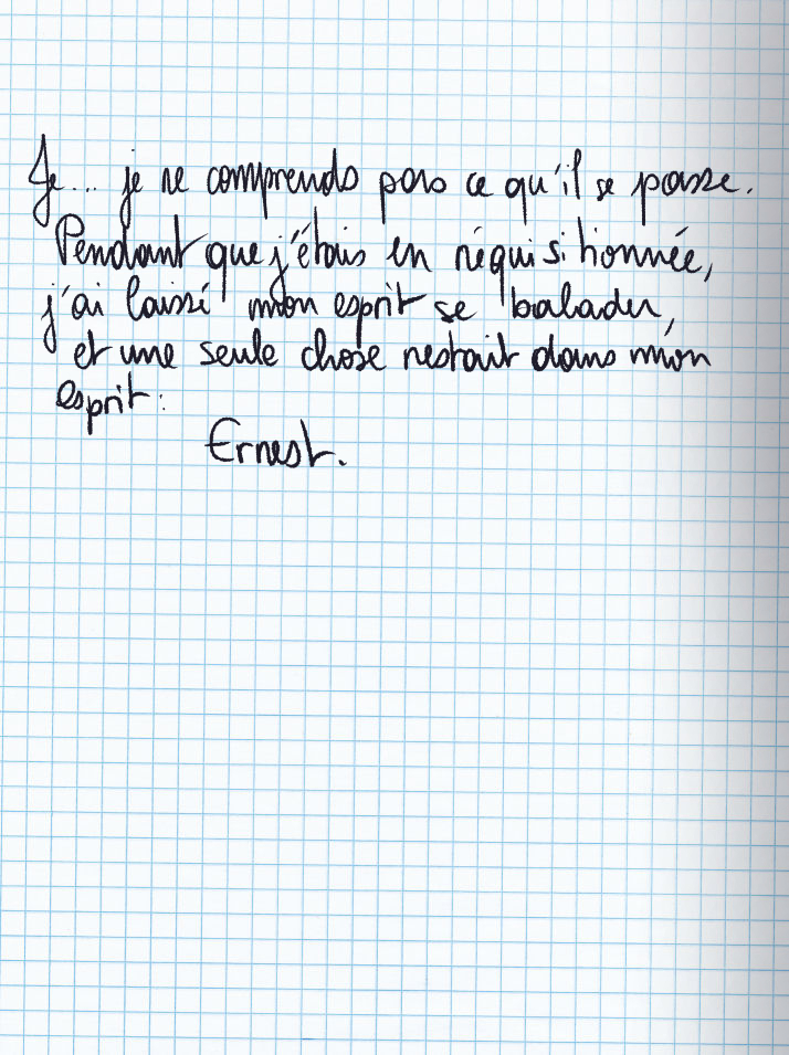 Texte écrit à la main : Je ... je ne comprends pas ce qu'il se passe. Pendant que j'étais en réquisitionnée, j'ai laissé mon esprit se balader, et une seule chose restait dans mon esprit : Ernest.