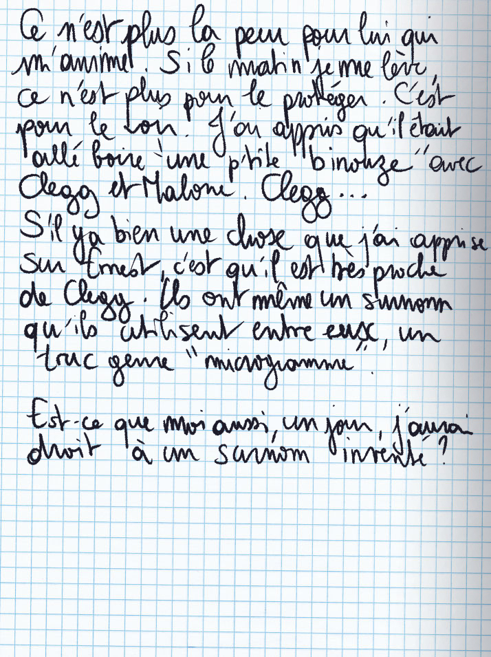 Texte écrit à la main : Ce n'est plus la peur pour lui qui m'anime. Si le matin je me lève, ce n'est plus pour le protéger C'est pour le voir. J'ai appris qu'il était allé boire «une p'tite binouze« avec Clegg et Malone. Clegg ... S'il y a bien une chose que j'ai apprise sur Ernest, c'est qu'il est très proche de Clegg. Ils ont même un surnom qu'ils utilisent entre eux, un trus genre «microgramme«. Est-ce que moi aussi, un jour, j'aurai droit à un surnom inventé ?