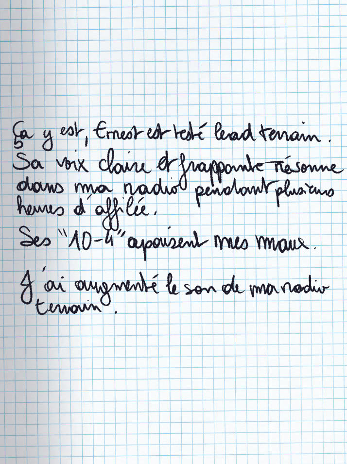 Texte écrit à la main : Ça y est, Ernest est testé lead terrain. Sa voix claire et frappante résonne dans ma radio pendant plusieurs heures d'affilée. Ses «10-4» apaisent mes maux. J'ai augmenté le son de ma radio terrain.