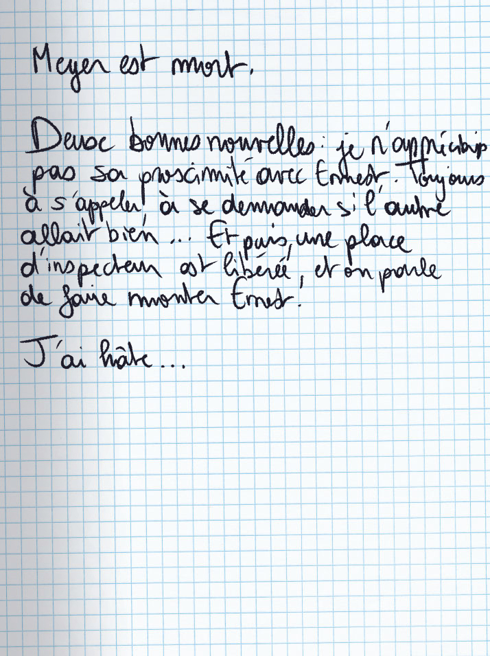 Texte écrit à la main : Meyer est mort. Deux bonnes nouvelles : je n'appréciais pas sa proximité avec Ernest. Tojours à s'appeler, à se demander si l'autre allait bien ... Et puis, une palce d'inspecteur est libérée, et on parle de faire monter Ernest. J'ai hâte ...