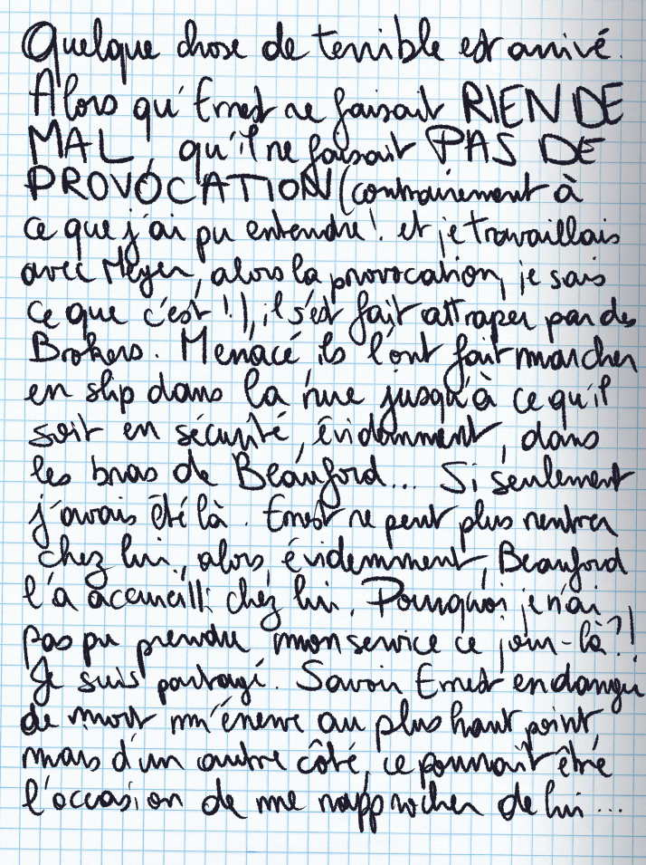 Texte écrit à la main : Quelque chose de terrible est arrivé. Alors qu'Ernest ne faisait RIEN DE MAL, qu'il ne faisait PAS DE PROVOCATION (contrairement à ce que j'ai pu entendre ! et je travaillais avec Meyer, alors la provocation, ce je sais ce que c'est !), il s'est fait attraper par des Brokers. Menacé, ils l'ont fait marcher en slip dans la rue jusqu'à ce qu'il soit en sécurité, évidemment, dans les bras de Beauford ... Si seulement j'avais été là. Ernest ne peut plus rentrer chez lui, alors évidemment, Beauford l'a accueuilli chez lui. Pourquoi je n'ai pas pu prendre mon service ce jour-là ?! Je suis partagé. Savoir Ernest en danger de mort m'énerve au plus haut point, mais d'un autre côté, ce pourrait être l'occasion de me rapprocher de lui ...