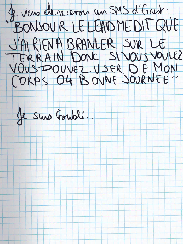 Texte écrit à la main : Je viens de recevoir un SMS d'Enest : «BONJOUR LE LEAD ME DIT QUE J'AI RIEN À BRANLER SUR LE TERRAIN DONC SI VOUS VOULEZ VOUS POUVEZ USER DE MON CORPS 04 BONNE JOURNEE» Je suis troublé ...