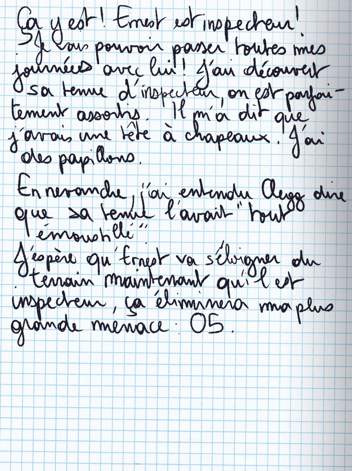 Texte écrit à la main : Ça y est ! Ernest est inspecteur ! Je vais pouvoir passer toutes mes journées avec lui ! J'ai découvert sa tenue d'inspeceur, on est parfaitement assortis. Il m'a dit que j'avais une tête à chapeaux. J'ai des papillons. En revanche, j'ai entendu Clegg dire que sa tenue l'avait «tout émoustillé«. J'espère qu'Ernest va s'éloigner du terrain maintenant qu'il est inspecteur, ça éliminera ma plus grande menace : 05.