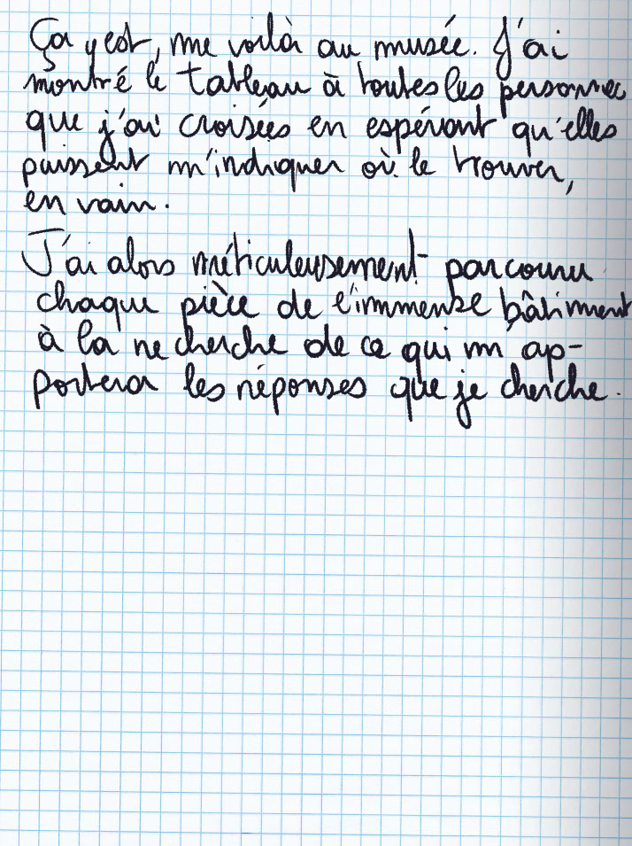 Texte écrit à la main : Ça y est, me voilà au musée. J'ai montré le tableau à toutes les personnes que j'ai croisées en espérant qu'elles puissent m'indiquer où le trouver, en vain. J'ai alors méticuleusement parcouru chaque pièce de l'immense bâtiment à la recherche de ce qui m'apportera les réponses que je cherche.