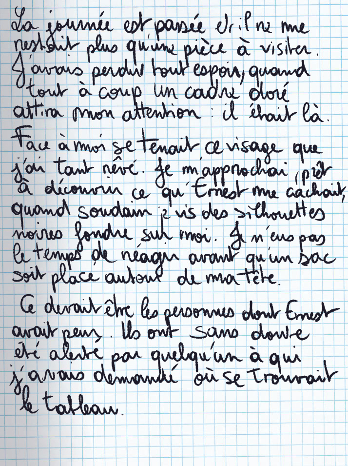 Texte écrit à la main : La journée est passée et il ne me restait plus qu'une pièce à visiter. J'avais perdu tout espoir, quand tout à coup un cadre doré attira mon attention : il était là. Face à moi se tenait ce visage que j'ai tant rêvé. Je m'approchai, prêt à découvrir ce qu'Ernest me cachait, quand soudain je vis des silhouettes noires fondre sur moi. Je n'eus pas le temps de réagir avant qu'un sac soit placé autour de ma tête. Ce devait être les personnes dont Ernest avait peur. Ils ont sans doute été alerté par quelqu'un à qui j'avais demandé où se trouvait le tableau.