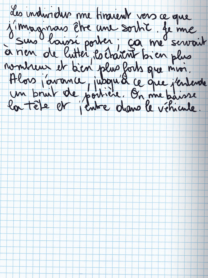 Texte écrit à la main : Les individus me tiraient vers ce que j'imaginais être une sortie. Je me suis laissé porter; ça ne servait à rien de lutter, ils étaient vien plus nombreux et bien plus forts que moi. Alors j'avance, jusqu'à ce que j'entende un bruit de portière. On me baisse la tête et j'entre dans le véhicule.