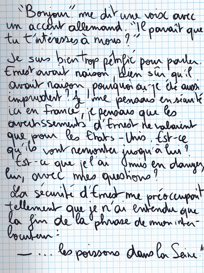 Texte écrit à la main : «Bonjour» me dit une voix avec un accent allemand. «Il paraît que tu t'intéresses à nous ?» Je suis bien trop pétrifié pour parler. Ernest avait raison, bien sûr qu'il avait raison, pourquoi ai-je été aussi imprudent ? Je me pensais en sécurité ici en France, je pensais que les avertissements d'Ernest ne valaient que pour les Etats-Unis. Est-ce qu'ils vont remonter jusqu'à lui ? Est-ce que je l'ai mis en danger, lui, avec mes questions ? La sécurité d'Ernest me préoccupait tellement que je n'ai entendu que la fin de la phrase de mon interlocuteur : «... les poissons dans la Seine.»