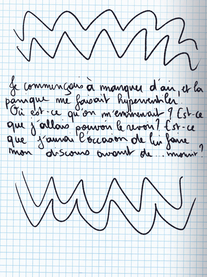Texte écrit à la main : Je commençais à manquer d'air, et la panique me faisait hyperventiler. Où est-ce qu'on m'emmenait ? Est-ce que j'allais pouvoir le revoir ? Est-ce que j'aurai l'occasion de lui faire mon discours avant de ... mourir ?