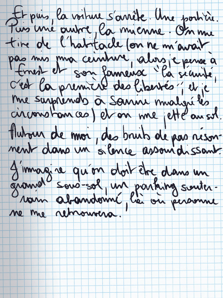 Texte écrit à la main : Et puis, la voiture s'arrête. Une portière. Puis une autre, la mienne. On me tire de l'habitacle (on ne m'avait pas mis ma ceninture, alors je pense à Ernest et son fameux «la sécurité, c'est la première des libertés«, et je me surprends à sourire malgré les circonstances) et on me jette au sol. Autour de moi, des bruits de pas résonnent dans un silence assourdissant. J'imagine qu'on doit être dans un grand sous-sol, un parking souterrain abandonné, là où personne ne me retrouvera.