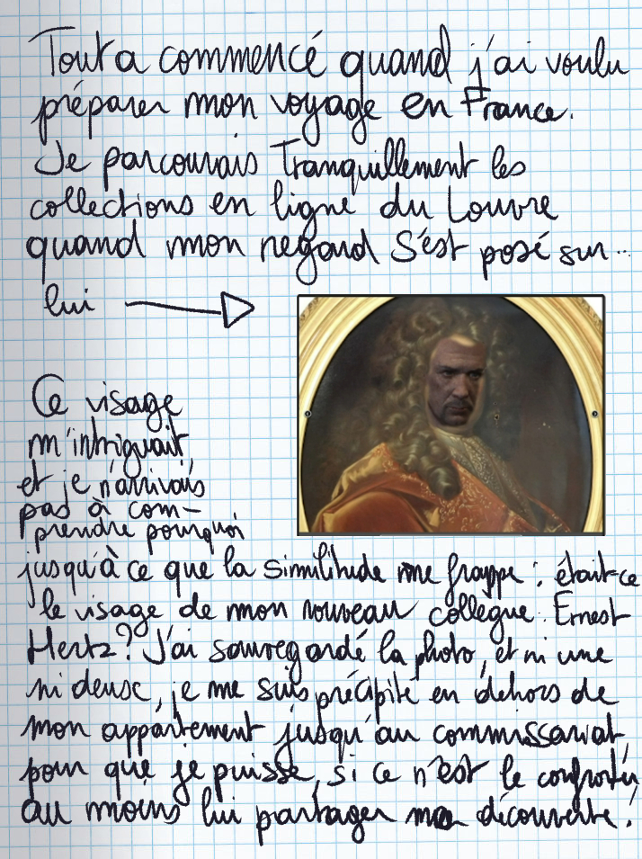 Texte écrit à la main : Tout a commencé quand j'ai voulu préparer mon voyage en France. Je parcourais tranquillement les collections en ligne du Louvre quand mon regard s'est posé sur lui (image d'un tableau de la Renaissance avec le visage d'Ernest). Ce visage m'intriguait, et je n'arrivais pas à comprendre pourquoi jusqu'à ce que la similitude me frappe : était-ce le visage de mon nouveau collègue Ernest Hertz ? J'ai sauvegardé la photo et ni une ni deux, je me suis précipité en dehors de mon appartement jusqu'au commissariat, pour que je puisse, si ce n'est le confronter, au moins lui partager ma découverte.