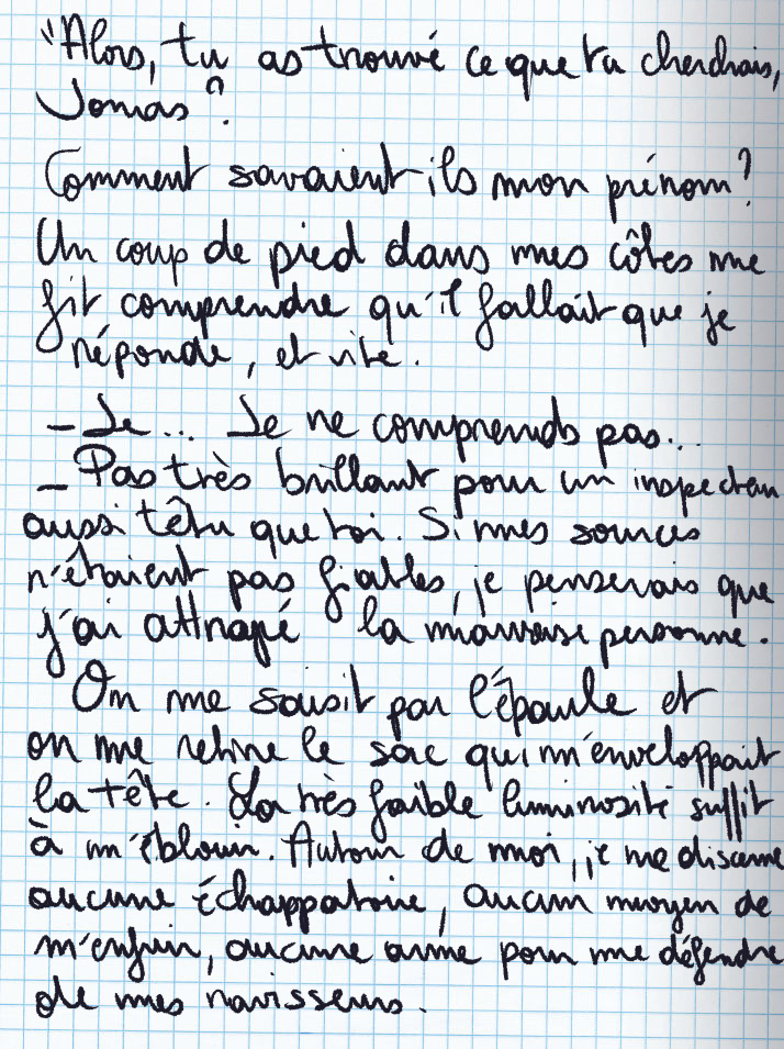 Texte écrit à la main : «Alors, tu as trouvé ce que tu cherchais, Jonas ?» Comment savaient-ils mon prénom ? Un coup de pied dans mes côtes me fait comprendre qu'il fallait que je réponse, et vite. «Je ... Je ne comprends pas ...» «Pas très brillant pour un inspecteur aussi têtu que toi. Si mes sources n'étaient pas fiables, je penserais que j'ai attrapé la mauvaise personne.» On me saisit par l'épaule et on me retire le sac qui m'enveloppait la tête. La très faible luminosité suffit à m'éblouir. Autour de moi, je ne discerne aucune échappatoire, aucun moyen de m'enfuir, aucune arme pour me défendre de mes ravisseurs.