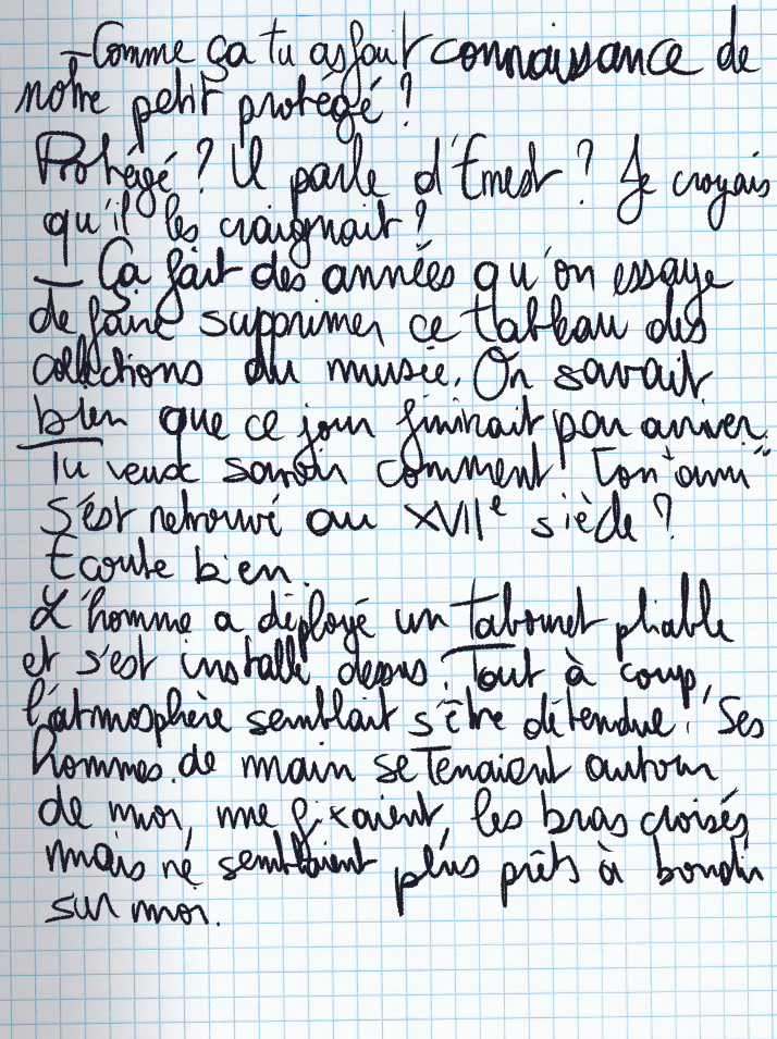 Texte écrit à la main : «Comme ça tu as fait connaissance de notre petit protégé ?» Protégé ? Il parle d'Ernest ? Je croyaus qu'il les craignait ? «Ça fait des années qu'on essage de faire supprimer ce tableau des collections du musée. On savait bien que ce jour finirait par arriver. Tu veux savoir comment ton «ami» s'est retrouvé au XVIIe siècle ? Ecoute bien.» L'homme a déployé un tabouret pliable et s'est installé dessus. Tout à coup, l'atmosphère semblait s'être détendue. Ses hommes de main se tenaient autour de moi, me fixaient, les bras croisés, mais ne semblaient plus prêts à bondir sur moi.
