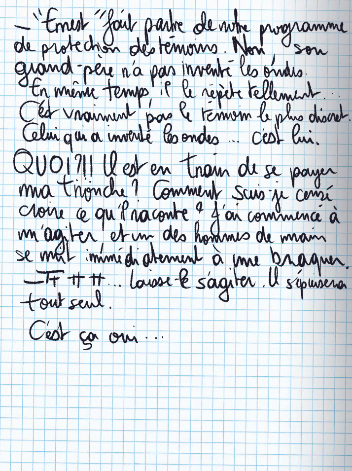 Texte écrit à la main : «'Ernest' fait partie de notre programme de protection des témoins. Non, son grand-père n'a pas inventé les ondes. En même temps, il le répète tellement ... C'est vraiment pas le témoin le plus discret. Celui qui a inventé les ondes ... c'est lui.» QUOI ?!! Il est en train de se payer ma tronche ? Comment suis-je censé croire ce qu'il raconte ? J'ai commencé à m'agiter, et un des hommes de main se mit immédiatement à me braquer. «Tt tt tt ... Laisse-le s'agiter. Il s'épuisera tout seul.» C'est ça oui ...