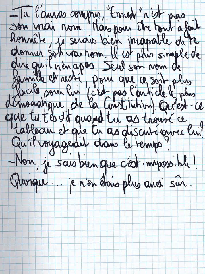 Texte écrit à la main : «Tu l'auras compris, 'Ernest' n'est pas son vrai nom. Mais pour être tout à fait honnête, je serais bien incapable de te donner son vrai nom. Il est plus simple de dire qu'il n'en a pas. Seul son nom de famille est resté, pour que ce soit plus facile pour lui (c'est pas l'article le plus démocratique de la Constitution). Qu'est-ce que tu t'es dit quand tu as trouvé ce tableau et que tu as discuté avec lui ? Qu'il voyageait dans le temps ?» «Non, je sais bien que c'est impossible !» Quoique ... Je n'en étais plus aussi sûr.