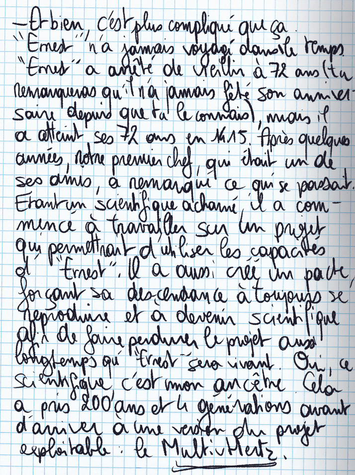 Texte écrit à la main : «Et bien, c'est plus compliqué que ça. 'Ernest' n'a jamais voyagé dans le temps. 'Ernest' a arrêté de vieillir à 72 ans (tu remarqueras qu'il n'a jamais fêté son anniversaire depuis que tu le connais), mais il a atteint ses 72 ans en 1415. Après quelques années, notre premier chef, qui était un de ses amis, a remarqué ce qui se passait. Étant un scientifique acharné, il a commencé à travailler sur un projet qui permettrait d'utiliser les capacités d''Ernest'. Il a aussi créé un pacte, forçant sa descendance à toujours se reproduire et à devenir scientifique afin de faire perdurer le projet aussi longtemps qu'«ERnest« sera vivant. Oui, ce scientifique, c'est mon ancêtre. Cela a pris 200 ans et 4 générations avant d'arriver à une version du projet exploitable : le Multivhertz.»