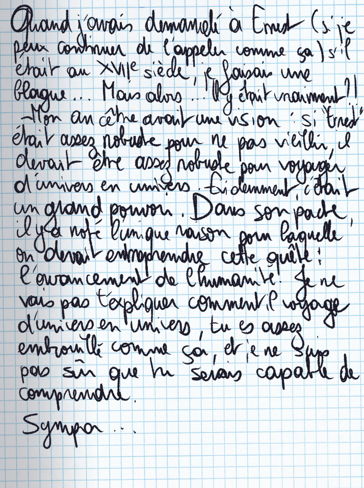 Texte écrit à la main : Quand j'avais demandé à Ernest (si je peux continuer de l'appeler comme ça) s'il était au XVIIe siècle, je faisais une blague ... Mais alors ... Il y était vraiment ?! «Mon ancêtre avait une vision :  si 'Ernest' était assez robuste pour ne pas vieillir, il devait être assez robuste pour voyager d'univers en univers. Evidemment, c'était un grand pouvoir. Dans son pacte, il y a noté l'unique raison pour laquelle on devait entreprendre cette quête : l'avancement de l'humanité. Je ne vais pas t'expliquer comment il voyage d'univers en univers, tu es assez embrouillé comme ça, et je ne suis pas sûr que tu serais capable de comprendre.» Sympa ...