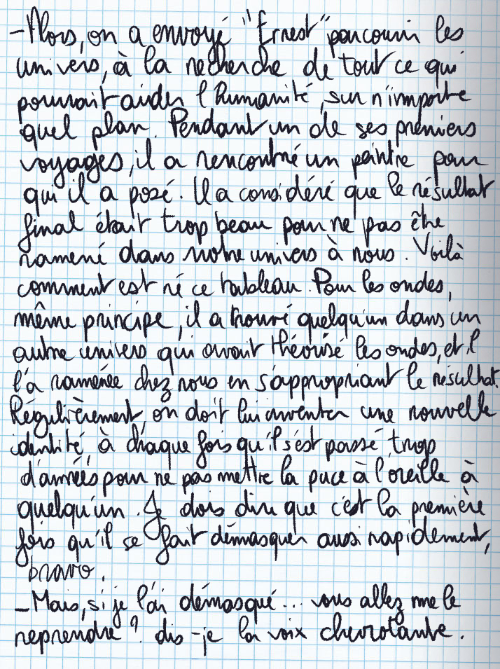 Texte écrit à la main : «Alors, on a envoyé 'Ernest' parcourire les univrs à la recherche de tout ce qui pourrait aider l'humanité sur n'importe quel plan. Pendant un de ses premiers voyages, il a rencontré un peintre pour qui il a posé. Il a considéré que le résultat final était trop beau puor ne pas être ramené dans notre univers à nous. Voilà comment est né ce tableau. Pour les ondes, même principe, il a trouvé quelqu'un dans un autre univers qui avait théorisé les ondes, et il l'a ramenée chez nous en s'appropriant le résultat. Régulièrement, on doit lui inventer une nouvelle identé, à chaque fois qu'il s'est passé trop d'années pour ne pas mettre la puce à l'oreille à quelqu'un. Je dois dire que c'est la première fois qu'il se fait démasquer aussi rapidement, bravo.» «Mais, si je l'ai démasqué ... vous allez me le reprendre ?» dis-je la voix chevrotante.