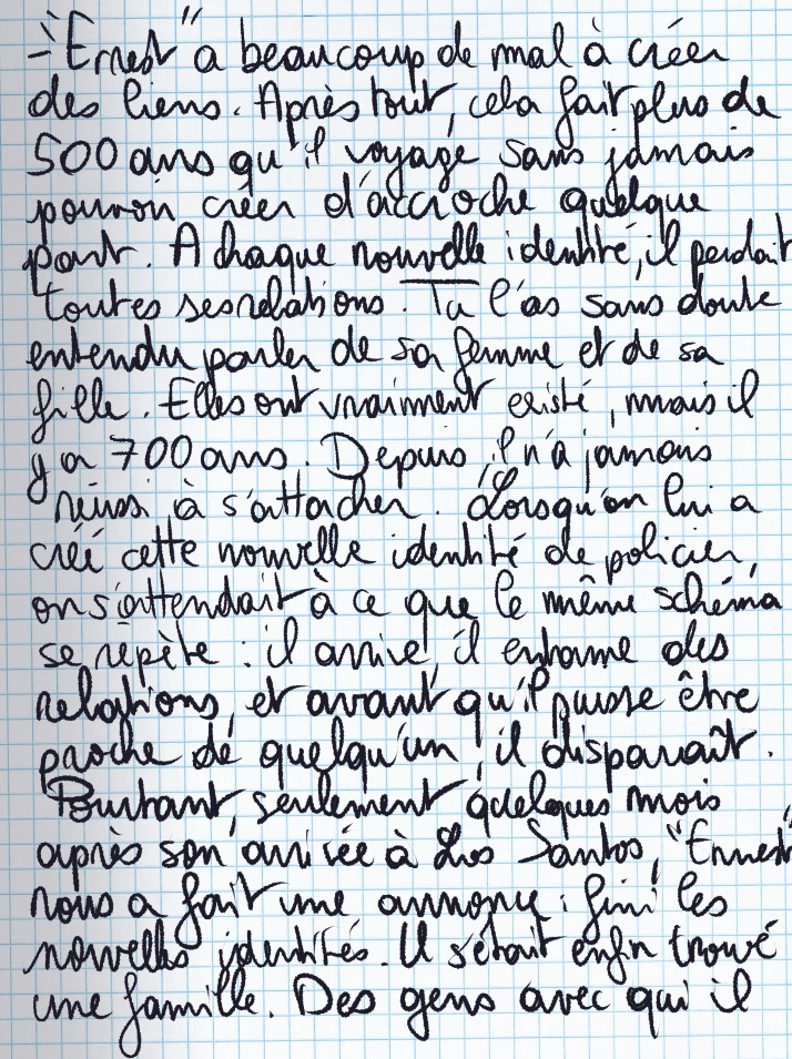 Texte écrit à la main : «'Ernest' a beaucoup de mal à créer des liens. Après tout, cela fait plus de 500 ans qu'il voyage sans jamais pouvoir créer d'accroche quelque part. A chaque nouvelle identité, il perdait toutes ses relations. Tu l'as sans doute entendu parler de sa femme et de sa fille. Elles ont vraiment existé, mais il y a 700 ans. Depuis, il n'a jamais réussi à s'attacher. Lorsqu'on lui a créé cette nouvelle identité de policier, on s'attendait à ce que le même schéma se répète : il arrive, il entame des relations, et avant qu'il puisse être proche de quelqu'un, il disparaît. Pourtant, seulement quelques mois après son arrivée à Los Santos, 'Ernest' nous a fait une annonce : fini les nouvelles identités. Il s'était enfin trouvé une famille. Des gens avec qui il [suite après]