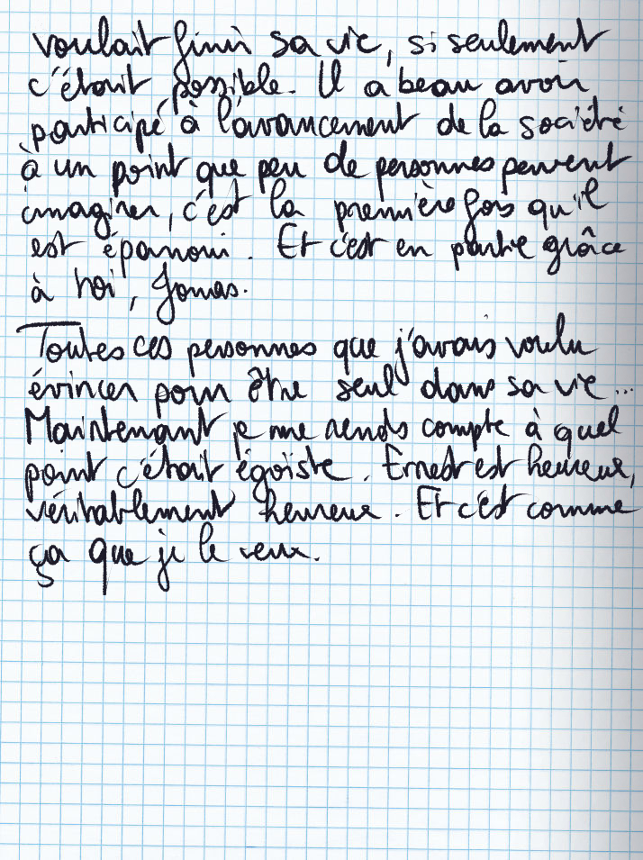 Texte écrit à la main : voulait finir sa vie, si seulement c'était possible. Il a beau avoir participé à l'avancement de la société à un point que peu de personnes peuvent imaginer, c'est la première fois qu'il est épanoui. Et c'est en partie grâce à toi, Jonas.» Toutes ces personnes que j'avais voulu évincer pour être seul dans sa vie ... Maintenant je me rends compte à quel point c'était égoïste. Ernest est heureux, véritablement heureux. Et c'est comme ça que je le veux.