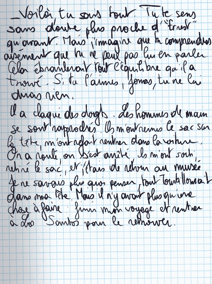 Texte écrit à la main : «Voilà, tu sais tout. Tu te sens sanxs doute plus proche d''Ernest' qu'avant. Mais j'imagine que tu comprendras aisément que tu ne peux pas lui en parler. Cela ébranlerait tout l'équilibre qu'il a trouvé. Si tu l'aimes, Jonas, tu ne lui diras rien.» Il a claqué des doigts. Les hommes de main se sont rapprochés. Ils m'ont remis le sac sur la tête, m'ont refait rentrer dans la voiture. On a roulé, on s'est arrêté, ils m'ont sorti, retiré le sac, et j'étais de retour au musée. Je ne savais plus quoi penser, tout tourbillonait dans ma tête Mais il n'y avait plus qu'une chose à faire : finir mon voyage et rentrer à Los Santos pour le retrouver.