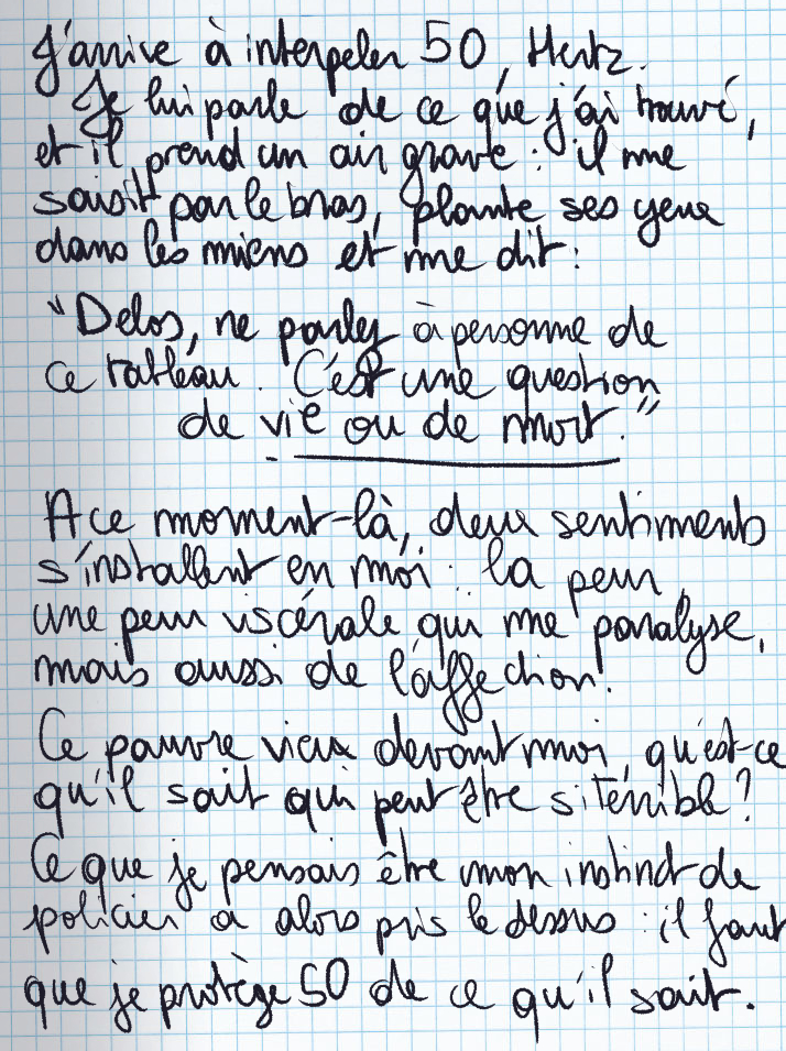 Texte écrit à la main : J'arrive à interpeler 50, Hertz. Je lui parle de ce que j'ai trouvé, et il prend un air grave : il me saisit par le bras, plante ses yeux dans les miens et me dit : «Delos, ne parlez à personne de ce tableau. C'est une question de vie ou de mort.» A ce moment-là, deux sentiments s'installent en moi : la peur, une peur viscérale qui me paralyse, mais aussi de l'affection. Ce pauvre vieux devant moi, qu'est-ce qu'il sait qui peut être si terrible ? Ce que je pensais être mon instinct de policier a alors pris le dessus : il faut que je protège 50 de ce qu'il sait.