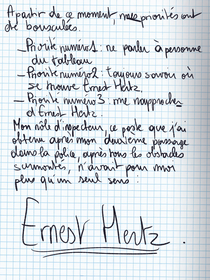 Texte écrit à la main : À partir de ce moment, mes priorités ont été bousculées. Priorité numéro 1 : ne parler à personne du tableau / Priorité numéro 2 : toujours savoir où se trouve Ernest Hertz / Priorité numéro 3 : me rapprocher d'Ernest Hertz. Mon rôle d'inspecteur, ce poste que j'ai obtenu après mon deuxième passage dans la police, après tous les obstacles surmontés, n'avait pour moi plus qu'un seul sens : Ernest Hertz. [nom écrit en très gros sur la page]