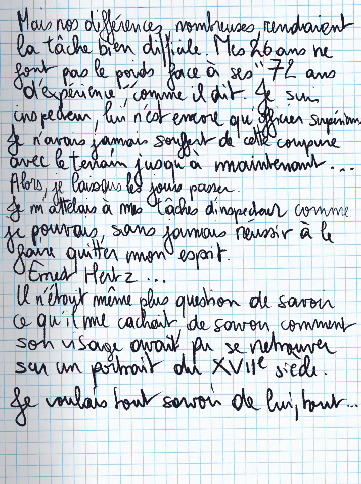 Texte écrit à la main : Mais nos différences nombreuses rendaient la tâche bien difficile. Mes 26 ans ne font pas le poids face à ses «72 ans d'expérience«, comme il dit. Je suis inspecteur, lui n'est encore qu'officier supérieur. Je n'avais jamais souffert de cette coupure avec le terrain jusqu'à maintenant ... Alors, je laissais les jours passer. Je m'attelais à mes tâches d'inspecteur comme je pouvais, sans jamais réussir à le faire quitter mon esprit. Ernest Hertz ... Il n'était même plus question de savoir ce qu'il me cachait, de savoir comment son visage avait pu se retrouver sur un portrait du XVIIe siècle. Je voulais tout savoir de lui, tout ...